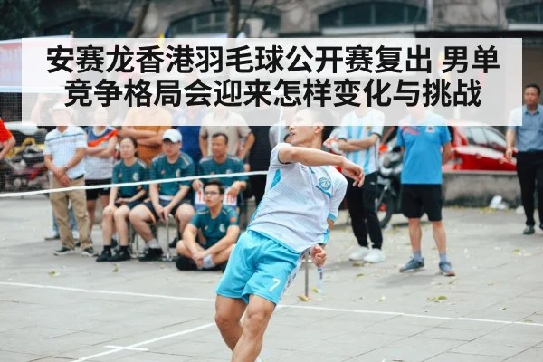 安赛龙香港羽毛球公开赛复出 男单竞争格局会迎来怎样变化与挑战