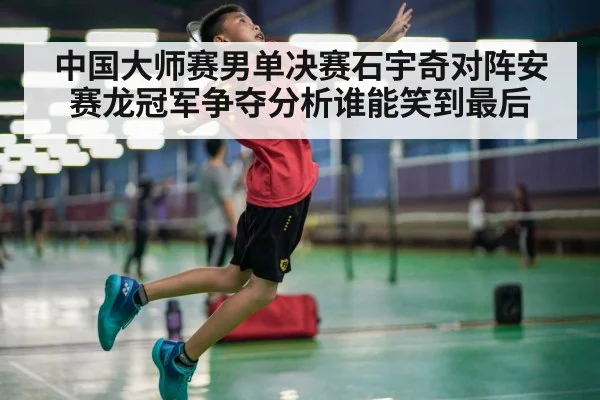 中国大师赛男单决赛石宇奇对阵安赛龙冠军争夺分析谁能笑到最后