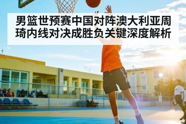 男篮世预赛中国对阵澳大利亚周琦内线对决成胜负关键深度解析