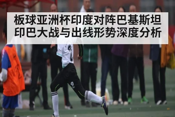 板球亚洲杯印度对阵巴基斯坦印巴大战与出线形势深度分析
