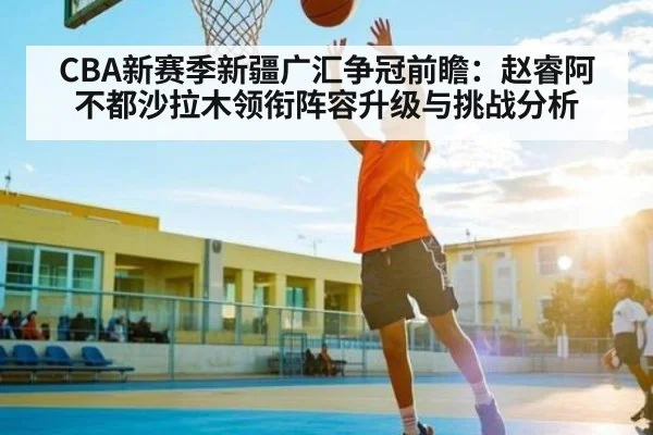 CBA新赛季新疆广汇争冠前瞻：赵睿阿不都沙拉木领衔阵容升级与挑战分析