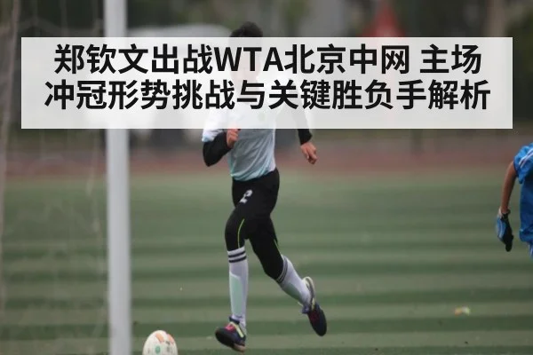 郑钦文出战WTA北京中网 主场冲冠形势挑战与关键胜负手解析